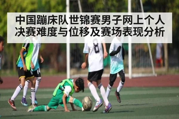 中国蹦床队世锦赛男子网上个人决赛难度与位移及赛场表现分析（kaiyun）